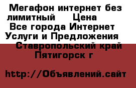 Мегафон интернет без лимитный   › Цена ­ 800 - Все города Интернет » Услуги и Предложения   . Ставропольский край,Пятигорск г.